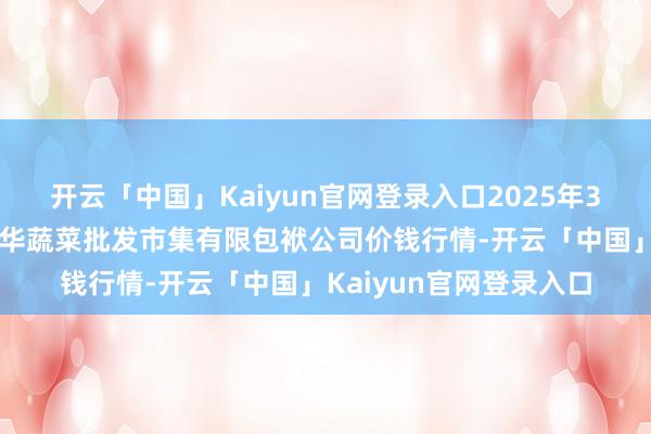 开云「中国」Kaiyun官网登录入口2025年3月7日山西省大同市振华蔬菜批发市集有限包袱公司价钱行情-开云「中国」Kaiyun官网登录入口