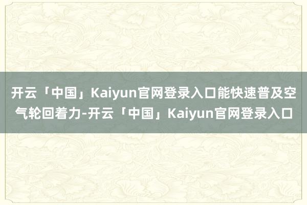开云「中国」Kaiyun官网登录入口能快速普及空气轮回着力-开云「中国」Kaiyun官网登录入口