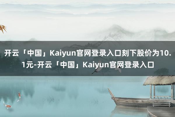 开云「中国」Kaiyun官网登录入口刻下股价为10.1元-开云「中国」Kaiyun官网登录入口