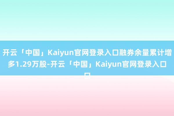 开云「中国」Kaiyun官网登录入口融券余量累计增多1.29万股-开云「中国」Kaiyun官网登录入口