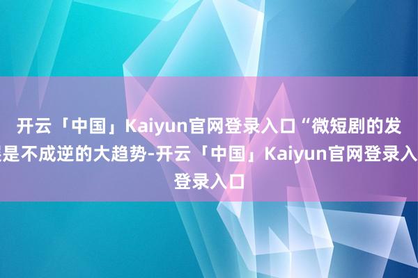 开云「中国」Kaiyun官网登录入口“微短剧的发展是不成逆的大趋势-开云「中国」Kaiyun官网登录入口
