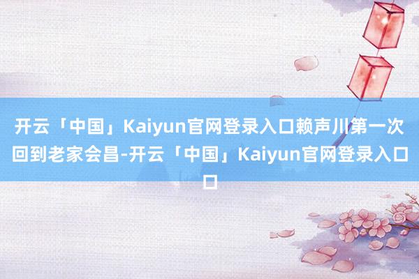 开云「中国」Kaiyun官网登录入口赖声川第一次回到老家会昌-开云「中国」Kaiyun官网登录入口