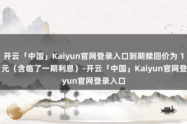 开云「中国」Kaiyun官网登录入口到期赎回价为 108.00 元（含临了一期利息）-开云「中国」Kaiyun官网登录入口