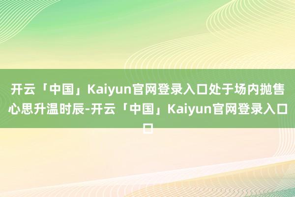 开云「中国」Kaiyun官网登录入口处于场内抛售心思升温时辰-开云「中国」Kaiyun官网登录入口