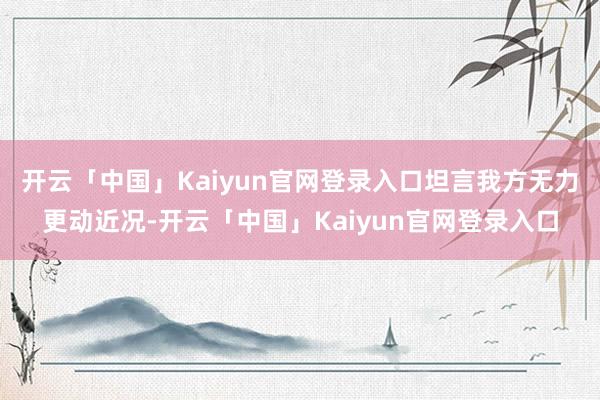 开云「中国」Kaiyun官网登录入口坦言我方无力更动近况-开云「中国」Kaiyun官网登录入口
