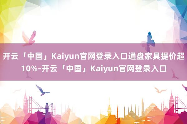 开云「中国」Kaiyun官网登录入口通盘家具提价超10%-开云「中国」Kaiyun官网登录入口