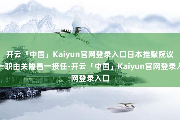 开云「中国」Kaiyun官网登录入口日本推敲院议长一职由关隘昌一接任-开云「中国」Kaiyun官网登录入口