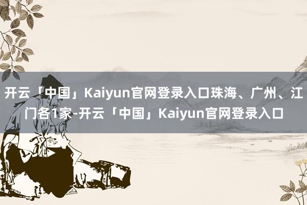 开云「中国」Kaiyun官网登录入口珠海、广州、江门各1家-开云「中国」Kaiyun官网登录入口