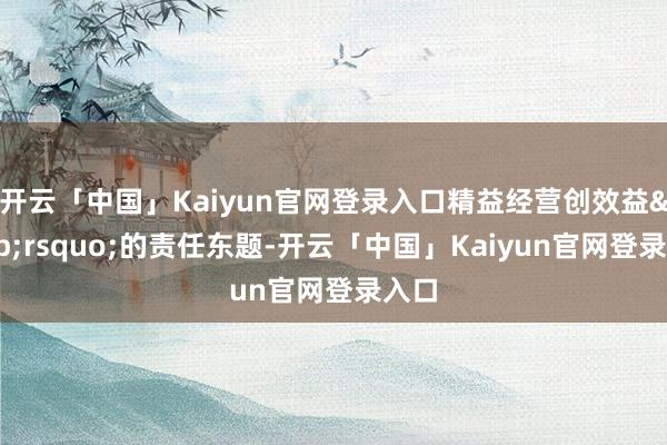 开云「中国」Kaiyun官网登录入口精益经营创效益&rsquo;的责任东题-开云「中国」Kaiyun官网登录入口