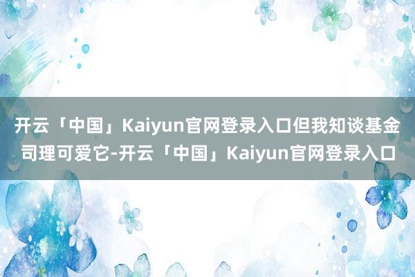 开云「中国」Kaiyun官网登录入口但我知谈基金司理可爱它-开云「中国」Kaiyun官网登录入口