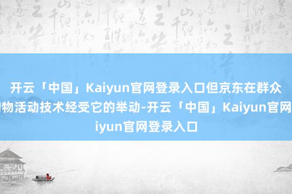 开云「中国」Kaiyun官网登录入口但京东在群众最大的购物活动技术经受它的举动-开云「中国」Kaiyun官网登录入口