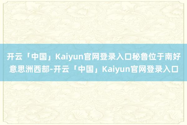 开云「中国」Kaiyun官网登录入口秘鲁位于南好意思洲西部-开云「中国」Kaiyun官网登录入口