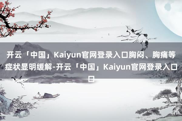 开云「中国」Kaiyun官网登录入口胸闷、胸痛等症状显明缓解-开云「中国」Kaiyun官网登录入口