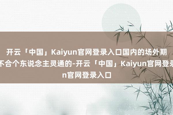 开云「中国」Kaiyun官网登录入口国内的场外期权是不合个东说念主灵通的-开云「中国」Kaiyun官网登录入口