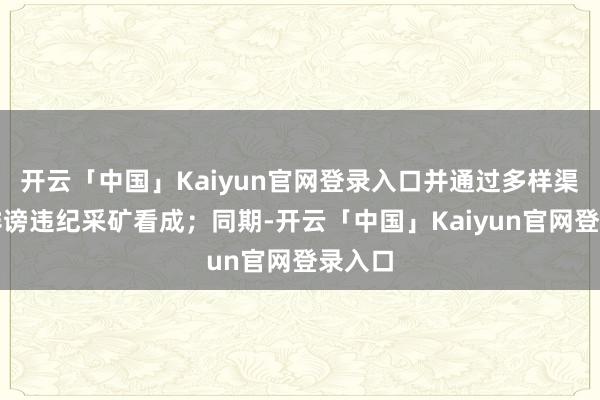 开云「中国」Kaiyun官网登录入口并通过多样渠说念诽谤违纪采矿看成；同期-开云「中国」Kaiyun官网登录入口