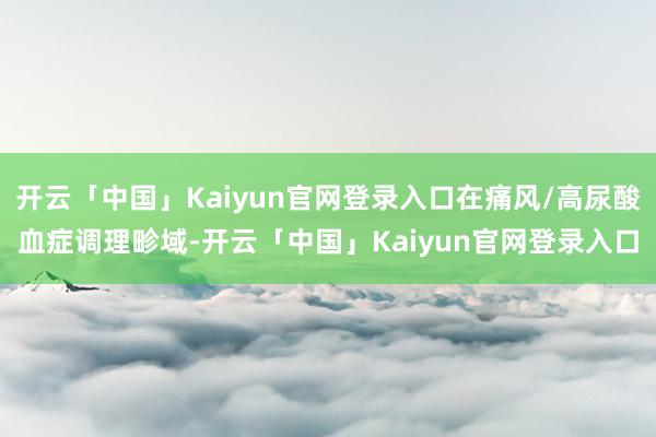 开云「中国」Kaiyun官网登录入口在痛风/高尿酸血症调理畛域-开云「中国」Kaiyun官网登录入口