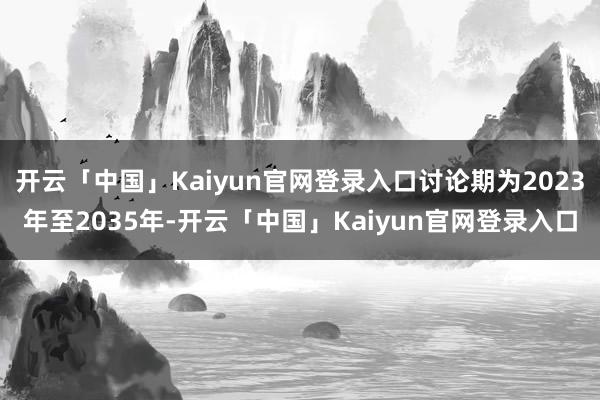 开云「中国」Kaiyun官网登录入口讨论期为2023年至2035年-开云「中国」Kaiyun官网登录入口