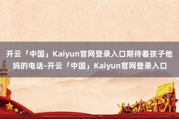 开云「中国」Kaiyun官网登录入口期待着孩子他妈的电话-开云「中国」Kaiyun官网登录入口