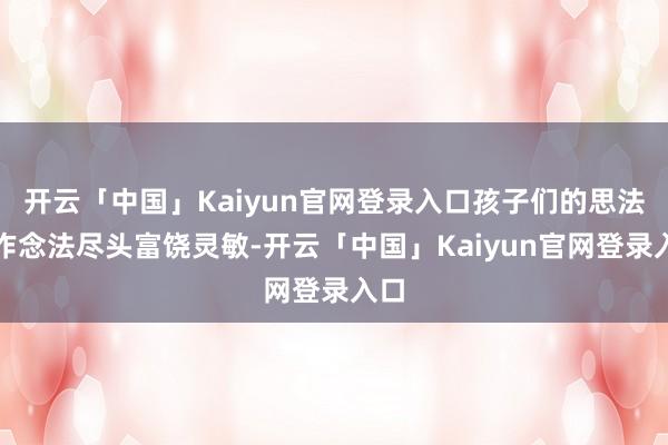 开云「中国」Kaiyun官网登录入口孩子们的思法和作念法尽头富饶灵敏-开云「中国」Kaiyun官网登录入口