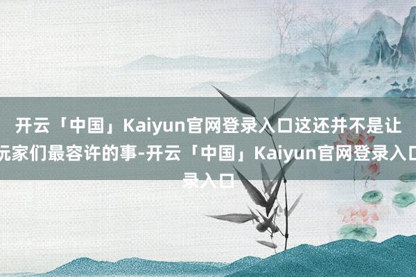 开云「中国」Kaiyun官网登录入口这还并不是让玩家们最容许的事-开云「中国」Kaiyun官网登录入口