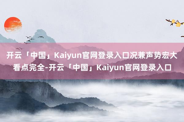 开云「中国」Kaiyun官网登录入口况兼声势宏大看点完全-开云「中国」Kaiyun官网登录入口
