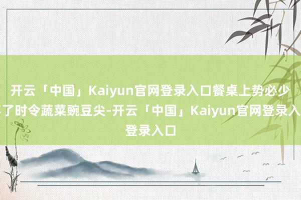 开云「中国」Kaiyun官网登录入口餐桌上势必少不了时令蔬菜豌豆尖-开云「中国」Kaiyun官网登录入口