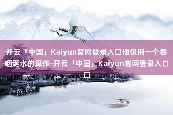 开云「中国」Kaiyun官网登录入口他仅用一个吞咽涎水的算作-开云「中国」Kaiyun官网登录入口