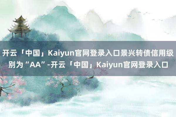 开云「中国」Kaiyun官网登录入口景兴转债信用级别为“AA”-开云「中国」Kaiyun官网登录入口