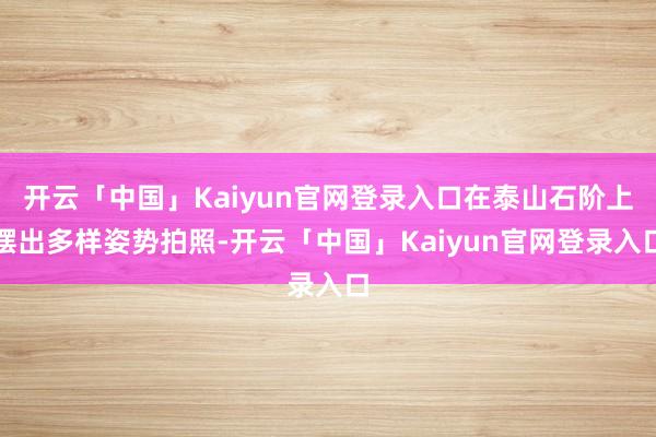 开云「中国」Kaiyun官网登录入口在泰山石阶上摆出多样姿势拍照-开云「中国」Kaiyun官网登录入口