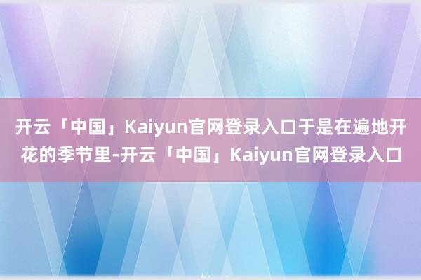 开云「中国」Kaiyun官网登录入口于是在遍地开花的季节里-开云「中国」Kaiyun官网登录入口
