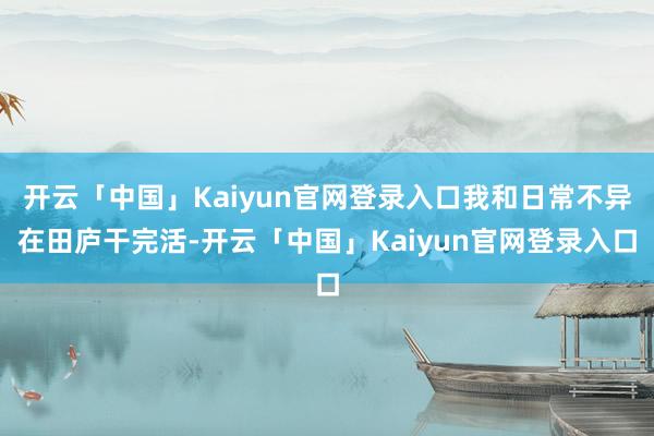 开云「中国」Kaiyun官网登录入口我和日常不异在田庐干完活-开云「中国」Kaiyun官网登录入口