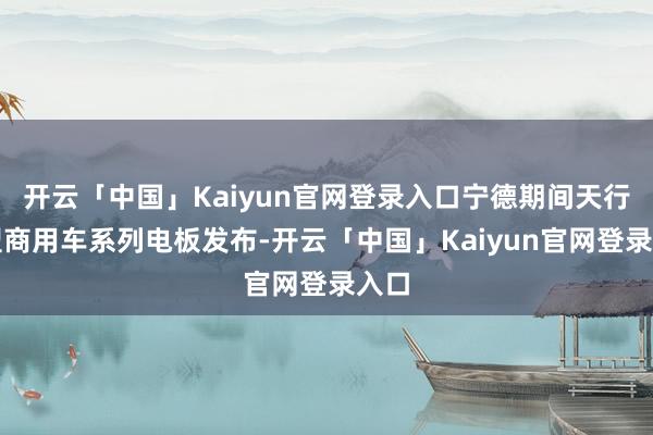 开云「中国」Kaiyun官网登录入口宁德期间天行重型商用车系列电板发布-开云「中国」Kaiyun官网登录入口