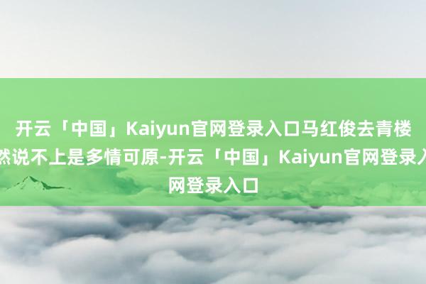 开云「中国」Kaiyun官网登录入口马红俊去青楼天然说不上是多情可原-开云「中国」Kaiyun官网登录入口