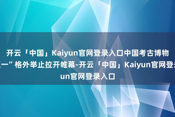 开云「中国」Kaiyun官网登录入口中国考古博物馆“五一”格外举止拉开帷幕-开云「中国」Kaiyun官网登录入口