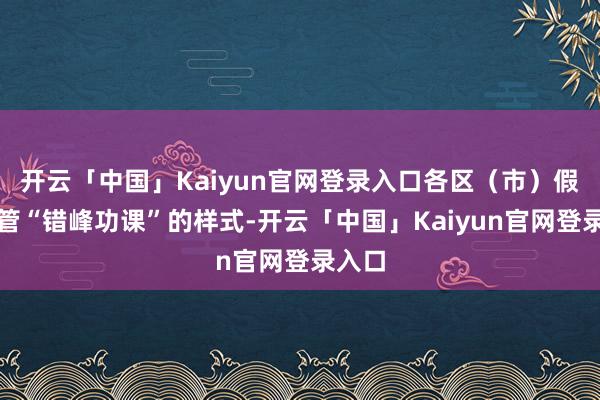 开云「中国」Kaiyun官网登录入口各区（市）假期接管“错峰功课”的样式-开云「中国」Kaiyun官网登录入口