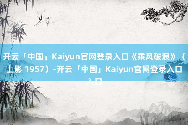 开云「中国」Kaiyun官网登录入口《乘风破浪》(上影 1957)-开云「中国」Kaiyun官网登录入口