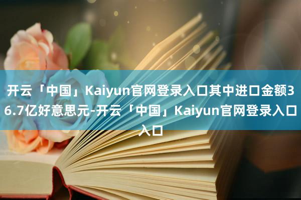 开云「中国」Kaiyun官网登录入口其中进口金额36.7亿好意思元-开云「中国」Kaiyun官网登录入口