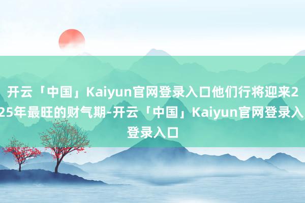开云「中国」Kaiyun官网登录入口他们行将迎来2025年最旺的财气期-开云「中国」Kaiyun官网登录入口