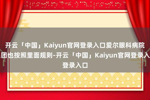 开云「中国」Kaiyun官网登录入口爱尔眼科病院集团也按照里面规则-开云「中国」Kaiyun官网登录入口