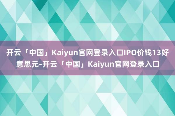 开云「中国」Kaiyun官网登录入口IPO价钱13好意思元-开云「中国」Kaiyun官网登录入口