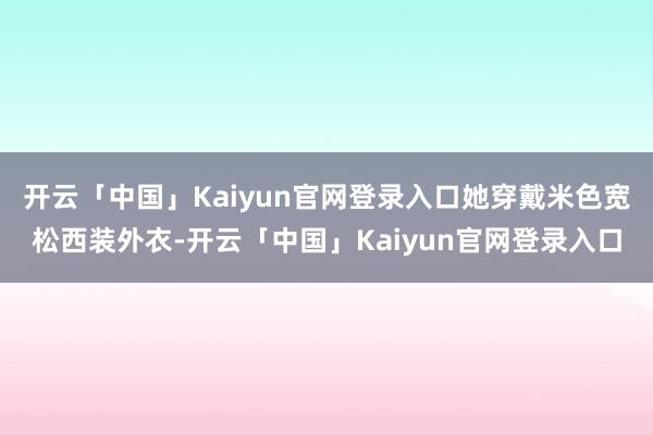 开云「中国」Kaiyun官网登录入口她穿戴米色宽松西装外衣-开云「中国」Kaiyun官网登录入口