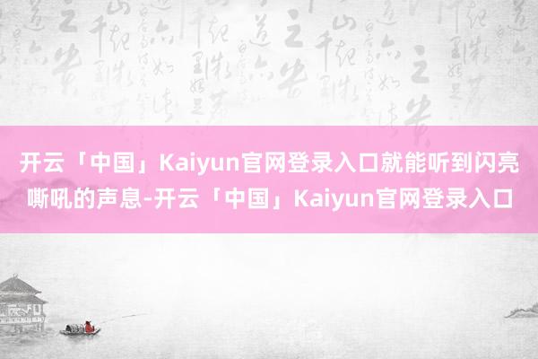 开云「中国」Kaiyun官网登录入口就能听到闪亮嘶吼的声息-开云「中国」Kaiyun官网登录入口