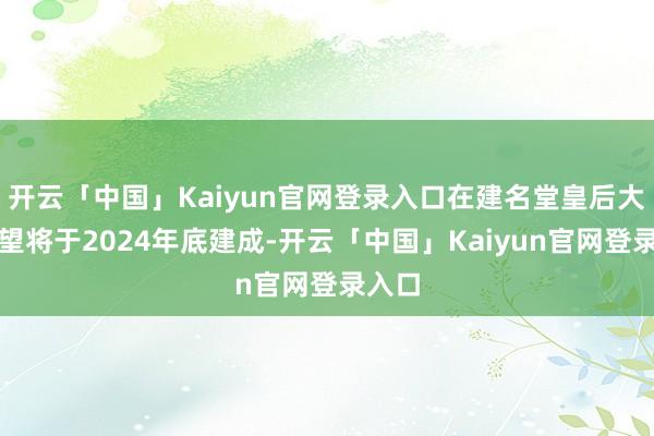 开云「中国」Kaiyun官网登录入口在建名堂皇后大路展望将于2024年底建成-开云「中国」Kaiyun官网登录入口