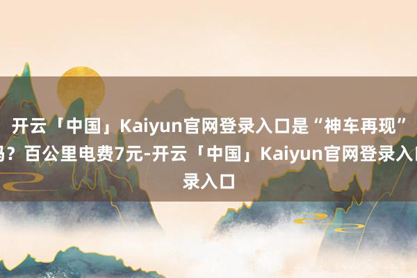 开云「中国」Kaiyun官网登录入口是“神车再现”吗？百公里电费7元-开云「中国」Kaiyun官网登录入口
