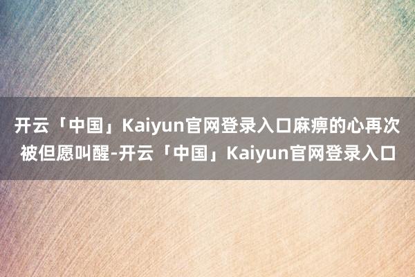 开云「中国」Kaiyun官网登录入口麻痹的心再次被但愿叫醒-开云「中国」Kaiyun官网登录入口