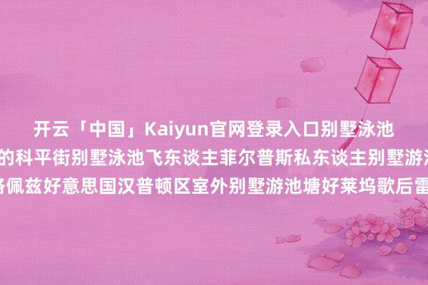 开云「中国」Kaiyun官网登录入口别墅泳池法沃尔澳洲邮政霍桑市的科平街别墅泳池飞东谈主菲尔普斯私东谈主别墅游池塘海外女星詹妮弗-洛佩兹好意思国汉普顿区室外别墅游池塘好莱坞歌后雷哈娜别墅游池塘梅西巴塞罗那别墅泳池腾讯科技某懂事三亚别墅泳池万达某董事长英国别墅游池塘百度某董事长英国别墅泳池某冯姓明星好莱坞别墅游池塘某田姓歌手澳洲别墅泳池郭某某深圳前锋买卖地产集团澳洲别墅泳池华谊手足首创东谈主王某某别