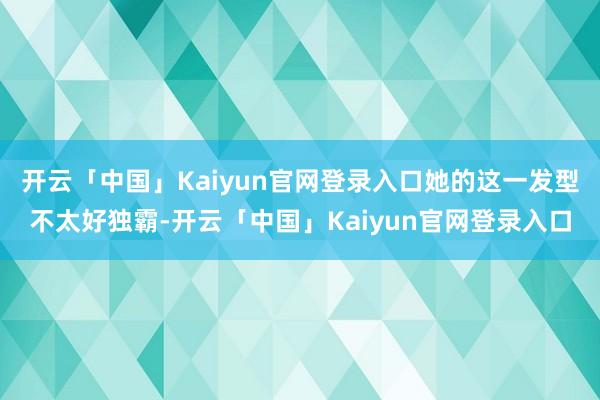 开云「中国」Kaiyun官网登录入口她的这一发型不太好独霸-开云「中国」Kaiyun官网登录入口