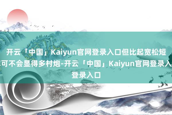 开云「中国」Kaiyun官网登录入口但比起宽松短裤可不会显得多村炮-开云「中国」Kaiyun官网登录入口