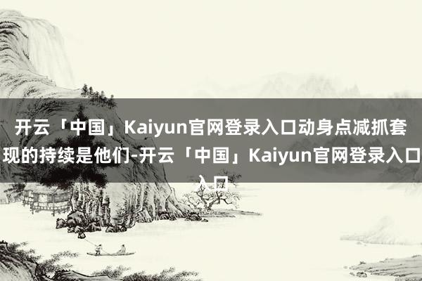 开云「中国」Kaiyun官网登录入口动身点减抓套现的持续是他们-开云「中国」Kaiyun官网登录入口