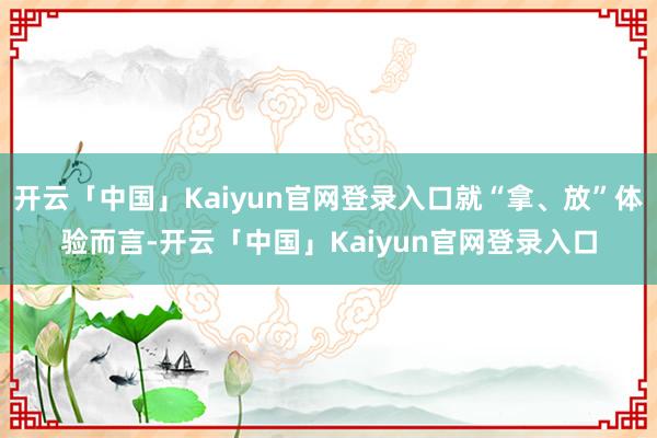 开云「中国」Kaiyun官网登录入口就“拿、放”体验而言-开云「中国」Kaiyun官网登录入口